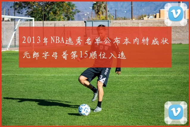 2013年NBA选秀名单公布本内特成状元郎字母哥第15顺位入选