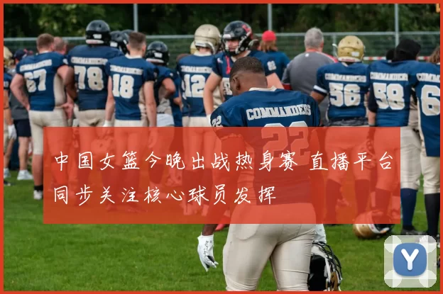 中国女篮今晚出战热身赛 直播平台同步关注核心球员发挥