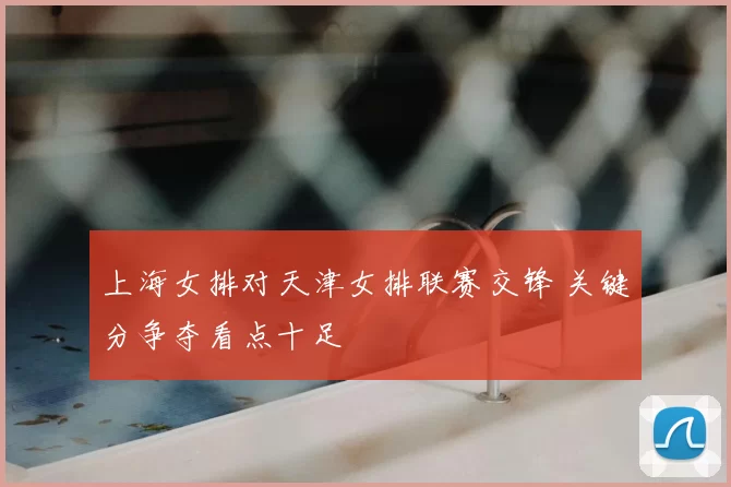 上海女排对天津女排联赛交锋 关键分争夺看点十足