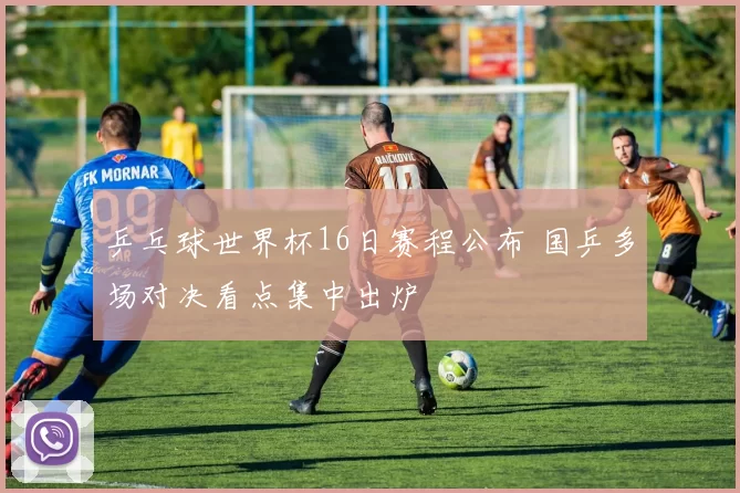 乒乓球世界杯16日赛程公布 国乒多场对决看点集中出炉