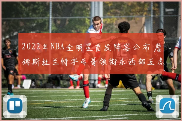 2022年NBA全明星首发阵容公布 詹姆斯杜兰特字母哥领衔东西部五虎
