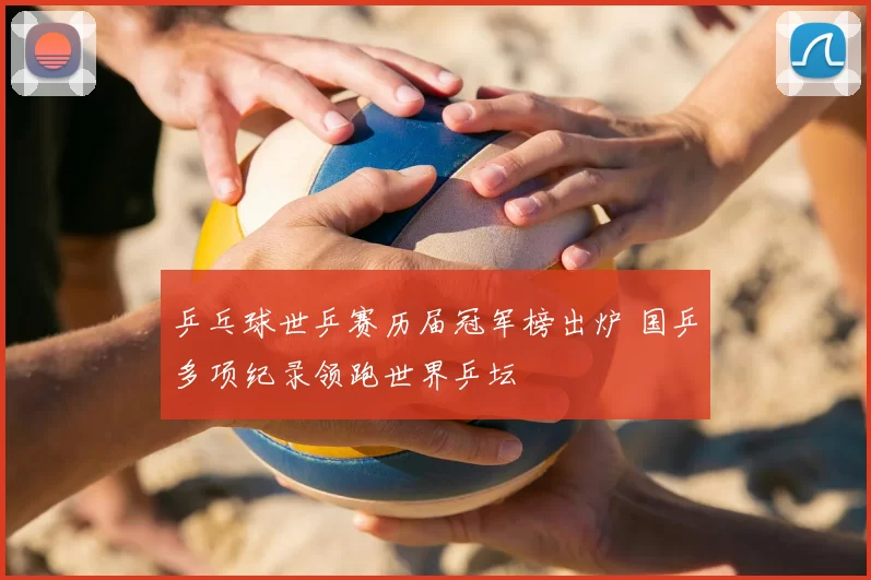乒乓球世乒赛历届冠军榜出炉 国乒多项纪录领跑世界乒坛