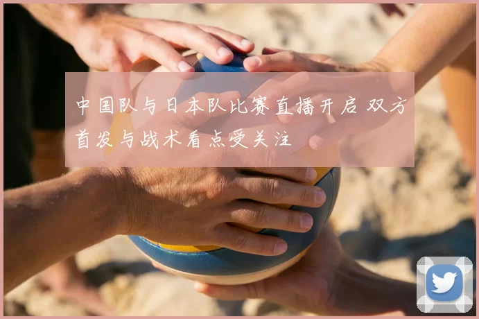 中国队与日本队比赛直播开启 双方首发与战术看点受关注