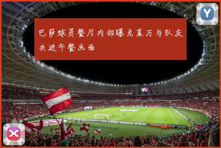 巴萨球员餐厅内部曝光莱万与队友共进午餐画面