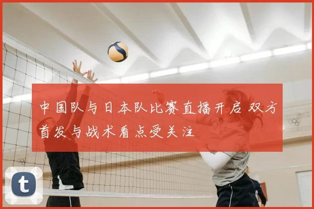 中国队与日本队比赛直播开启 双方首发与战术看点受关注