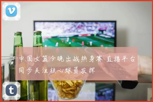 中国女篮今晚出战热身赛 直播平台同步关注核心球员发挥