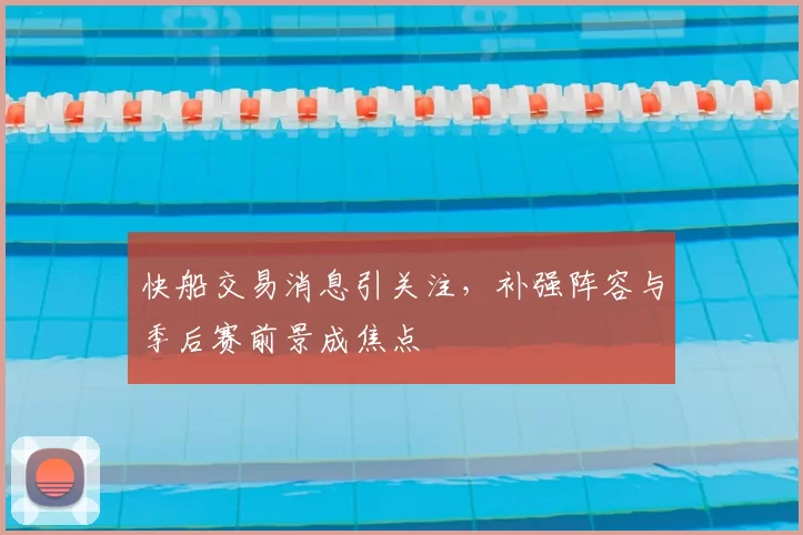 快船交易消息引关注，补强阵容与季后赛前景成焦点