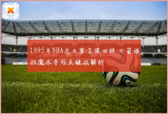 1995年NBA总决赛录像回顾 火箭横扫魔术夺冠关键战解析