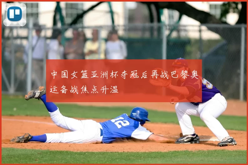 中国女篮亚洲杯夺冠后再战巴黎奥运备战焦点升温