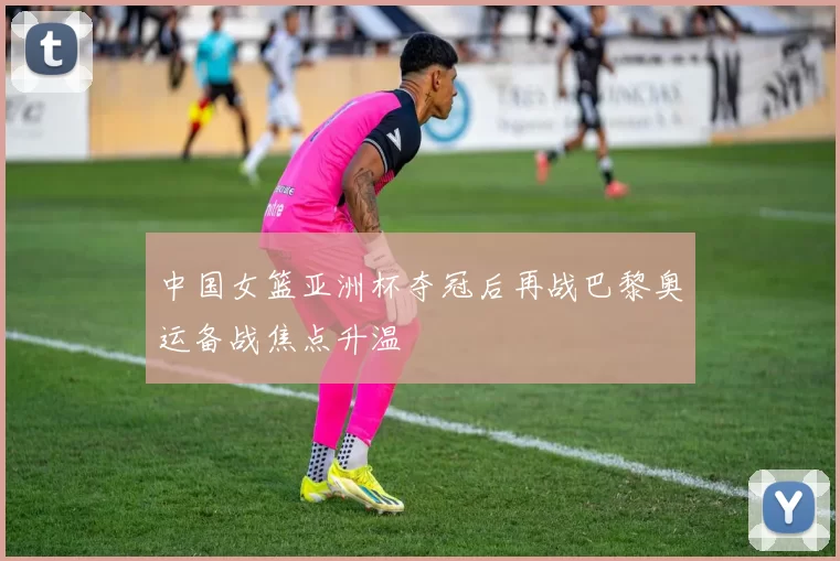 中国女篮亚洲杯夺冠后再战巴黎奥运备战焦点升温