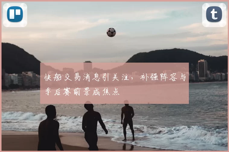 快船交易消息引关注,补强阵容与季后赛前景成焦点