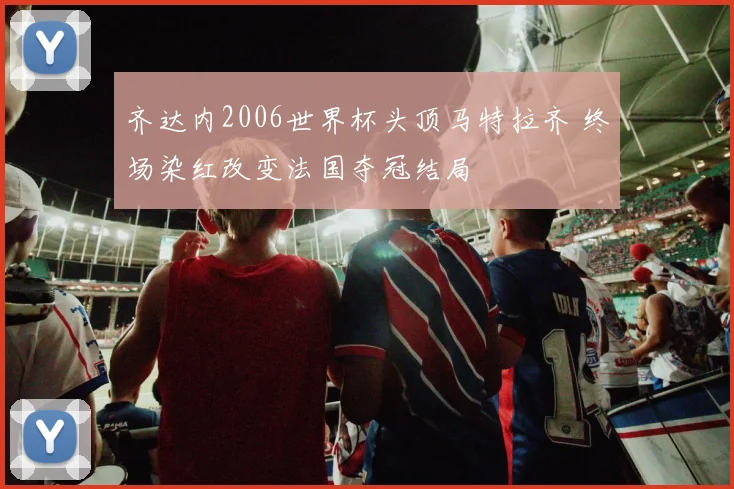 齐达内2006世界杯头顶马特拉齐 终场染红改变法国夺冠结局