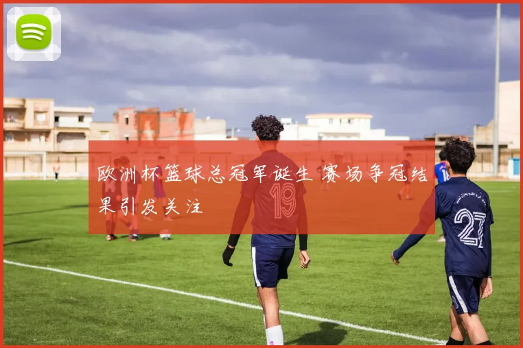欧洲杯篮球总冠军诞生 赛场争冠结果引发关注