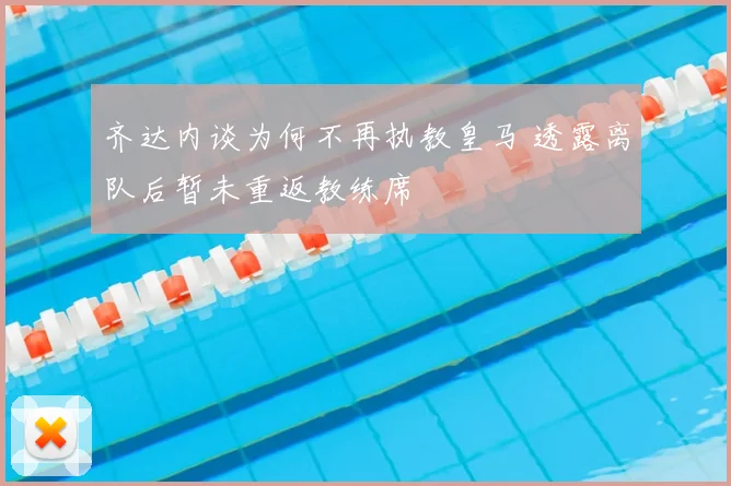 齐达内谈为何不再执教皇马 透露离队后暂未重返教练席