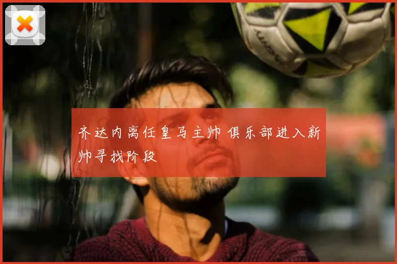 齐达内离任皇马主帅 俱乐部进入新帅寻找阶段