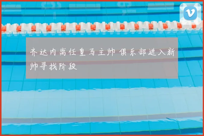 齐达内离任皇马主帅 俱乐部进入新帅寻找阶段