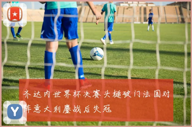 齐达内世界杯决赛头槌破门法国对阵意大利鏖战后失冠
